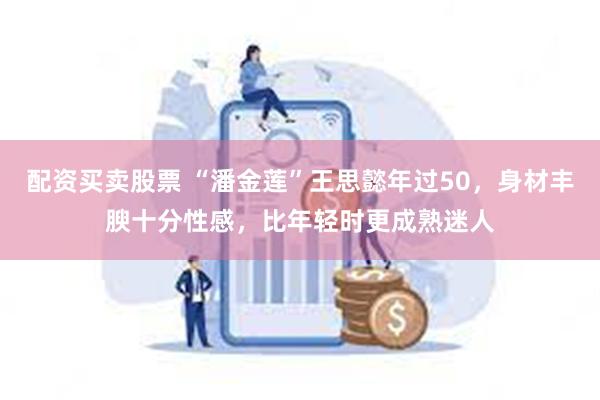 配资买卖股票 “潘金莲”王思懿年过50，身材丰腴十分性感，比年轻时更成熟迷人