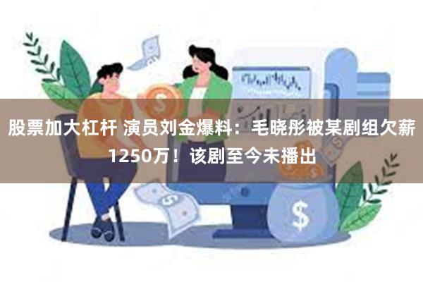 股票加大杠杆 演员刘金爆料：毛晓彤被某剧组欠薪1250万！该剧至今未播出