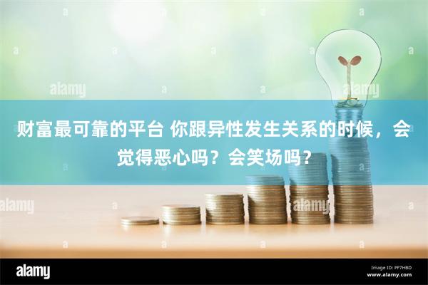 财富最可靠的平台 你跟异性发生关系的时候，会觉得恶心吗？会笑场吗？