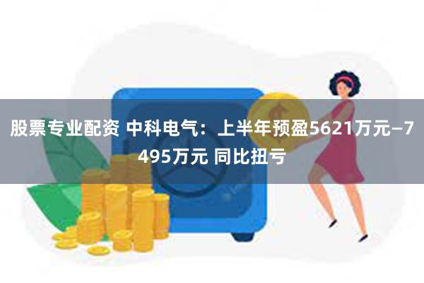 股票专业配资 中科电气：上半年预盈5621万元—7495万元 同比扭亏