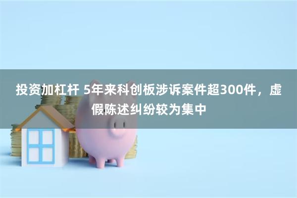 投资加杠杆 5年来科创板涉诉案件超300件，虚假陈述纠纷较为集中