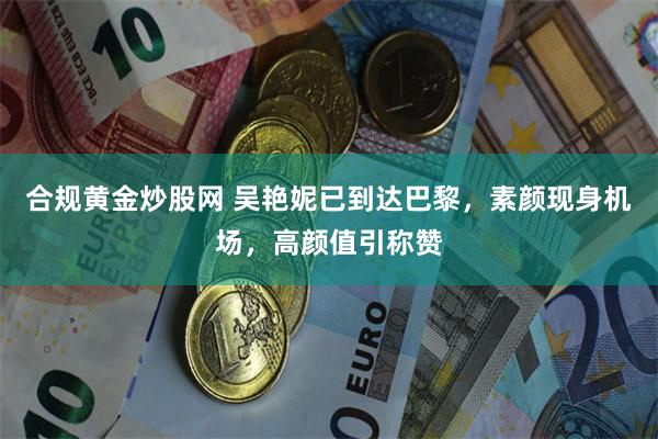 合规黄金炒股网 吴艳妮已到达巴黎，素颜现身机场，高颜值引称赞