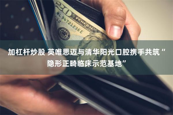 加杠杆炒股 英唯思迈与清华阳光口腔携手共筑“隐形正畸临床示范基地”