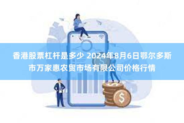 香港股票杠杆是多少 2024年8月6日鄂尔多斯市万家惠农贸市场有限公司价格行情