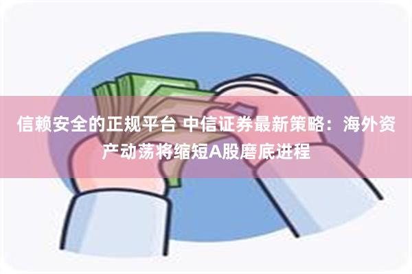 信赖安全的正规平台 中信证券最新策略：海外资产动荡将缩短A股磨底进程