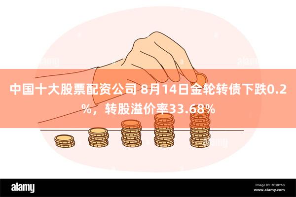 中国十大股票配资公司 8月14日金轮转债下跌0.2%，转股溢价率33.68%