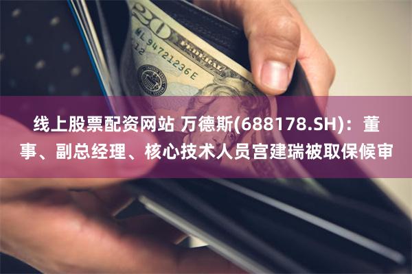 线上股票配资网站 万德斯(688178.SH)：董事、副总经理、核心技术人员宫建瑞被取保候审