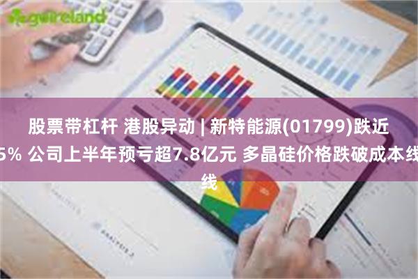 股票带杠杆 港股异动 | 新特能源(01799)跌近5% 公司上半年预亏超7.8亿元 多晶硅价格跌破成本线