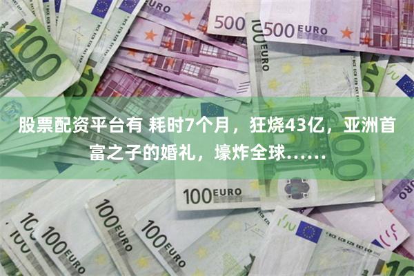 股票配资平台有 耗时7个月，狂烧43亿，亚洲首富之子的婚礼，壕炸全球……