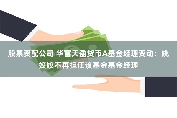 股票资配公司 华富天盈货币A基金经理变动：姚姣姣不再担任该基金基金经理