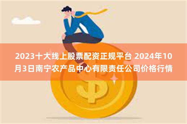 2023十大线上股票配资正规平台 2024年10月3日南宁农产品中心有限责任公司价格行情