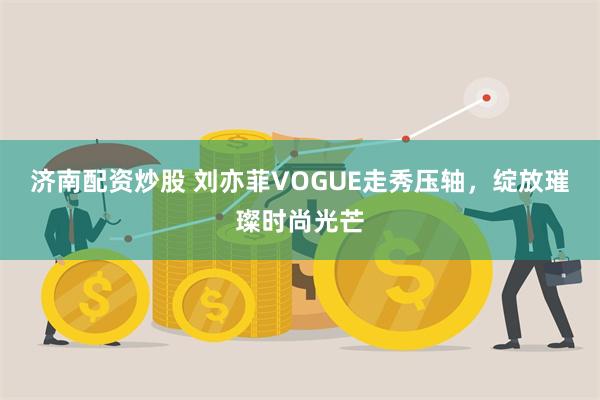 济南配资炒股 刘亦菲VOGUE走秀压轴，绽放璀璨时尚光芒