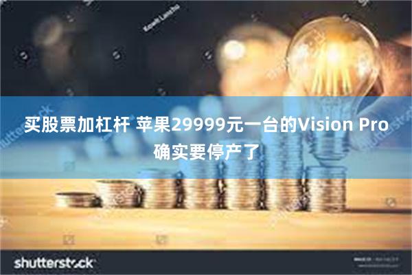 买股票加杠杆 苹果29999元一台的Vision Pro确实要停产了