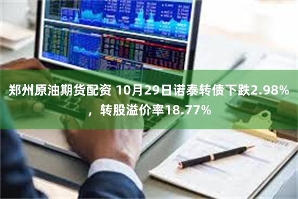 郑州原油期货配资 10月29日诺泰转债下跌2.98%，转股溢价率18.77%