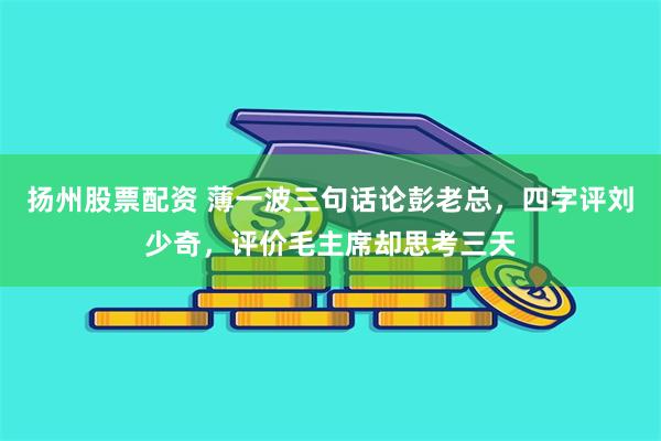 扬州股票配资 薄一波三句话论彭老总，四字评刘少奇，评价毛主席却思考三天