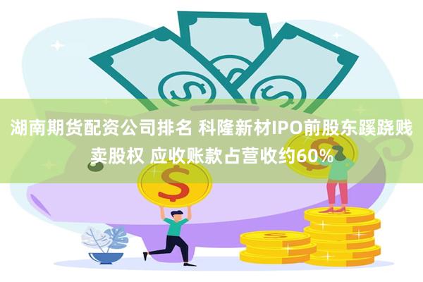 湖南期货配资公司排名 科隆新材IPO前股东蹊跷贱卖股权 应收账款占营收约60%