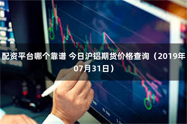 配资平台哪个靠谱 今日沪铝期货价格查询（2019年07月31日）