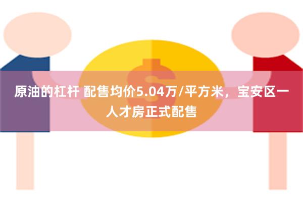 原油的杠杆 配售均价5.04万/平方米，宝安区一人才房正式配售