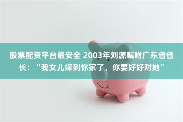 股票配资平台最安全 2003年刘源嘱咐广东省省长：“我女儿嫁到你家了，你要好好对她”