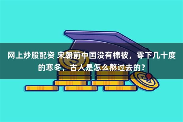 网上炒股配资 宋朝前中国没有棉被，零下几十度的寒冬，古人是怎么熬过去的？