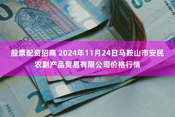 股票配资招商 2024年11月24日马鞍山市安民农副产品贸易有限公司价格行情