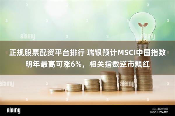 正规股票配资平台排行 瑞银预计MSCI中国指数明年最高可涨6%，相关指数逆市飘红