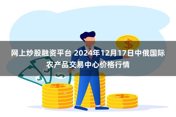 网上炒股融资平台 2024年12月17日中俄国际农产品交易中心价格行情