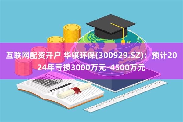 互联网配资开户 华骐环保(300929.SZ)：预计2024年亏损3000万元–4500万元