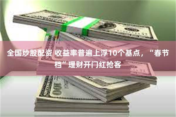 全国炒股配资 收益率普遍上浮10个基点，“春节档”理财开门红抢客