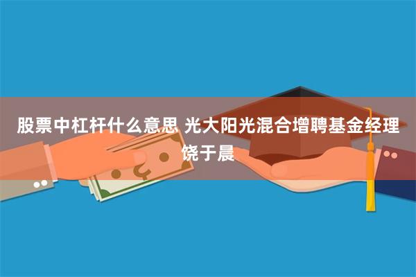 股票中杠杆什么意思 光大阳光混合增聘基金经理饶于晨