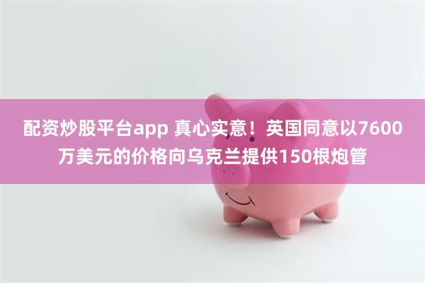 配资炒股平台app 真心实意！英国同意以7600万美元的价格向乌克兰提供150根炮管