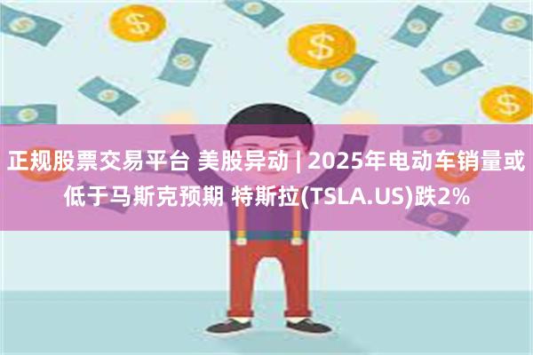 正规股票交易平台 美股异动 | 2025年电动车销量或低于马斯克预期 特斯拉(TSLA.US)跌2%