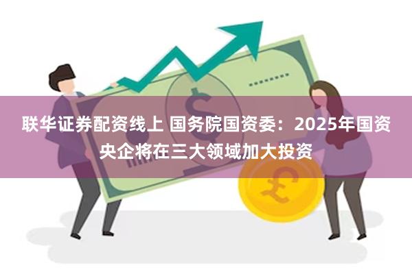 联华证券配资线上 国务院国资委：2025年国资央企将在三大领域加大投资