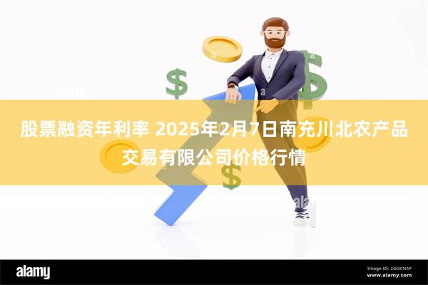 股票融资年利率 2025年2月7日南充川北农产品交易有限公司价格行情