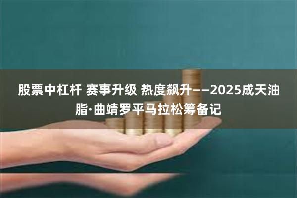 股票中杠杆 赛事升级 热度飙升——2025成天油脂·曲靖罗平马拉松筹备记