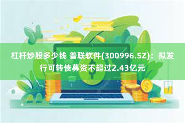 杠杆炒股多少钱 普联软件(300996.SZ)：拟发行可转债募资不超过2.43亿元