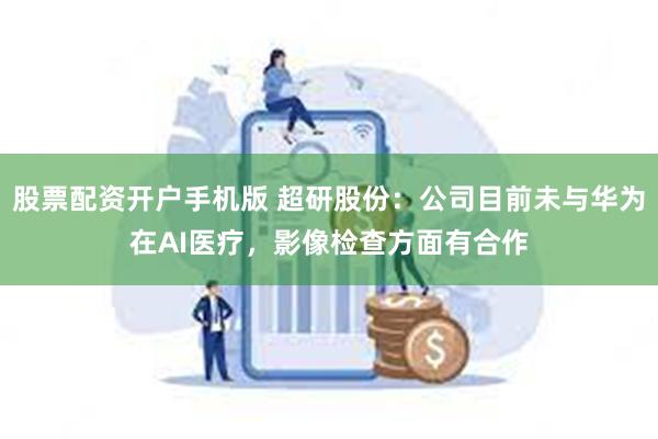 股票配资开户手机版 超研股份：公司目前未与华为在AI医疗，影像检查方面有合作