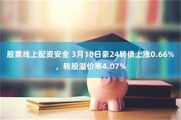 股票线上配资安全 3月18日豪24转债上涨0.66%，转股溢价率4.07%