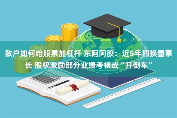 散户如何给股票加杠杆 东阿阿胶：近5年四换董事长 股权激励部分业绩考核或“开倒车”